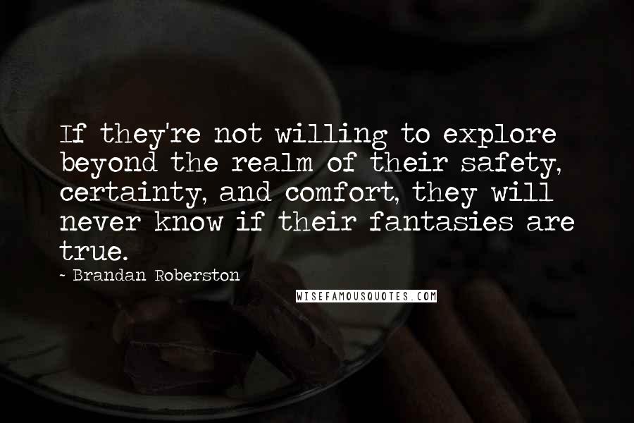 Brandan Roberston quotes: If they're not willing to explore beyond the realm of their safety, certainty, and comfort, they will never know if their fantasies are true. Brandan Roberston quotes: If they're not willing to explore beyond the realm of their safety, certainty, and comfort, they will never know if their fantasies are true.