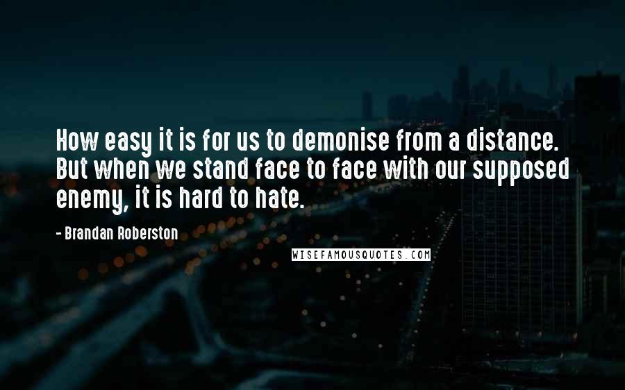 Brandan Roberston quotes: How easy it is for us to demonise from a distance. But when we stand face to face with our supposed enemy, it is hard to hate.