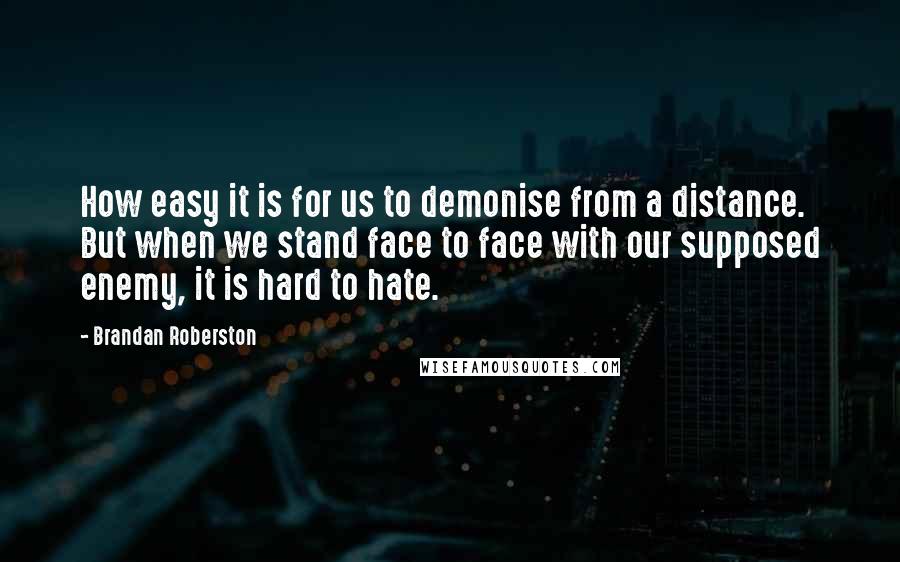 Brandan Roberston quotes: How easy it is for us to demonise from a distance. But when we stand face to face with our supposed enemy, it is hard to hate. Brandan Roberston quotes: How easy it is for us to demonise from a distance. But when we stand face to face with our supposed enemy, it is hard to hate.