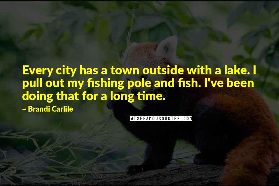 Brandi Carlile quotes: Every city has a town outside with a lake. I pull out my fishing pole and fish. I've been doing that for a long time.