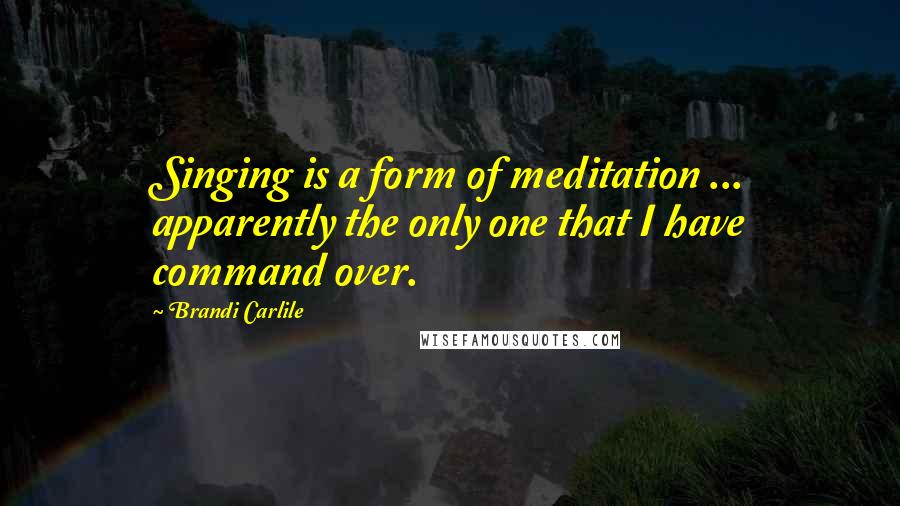 Brandi Carlile quotes: Singing is a form of meditation ... apparently the only one that I have command over.