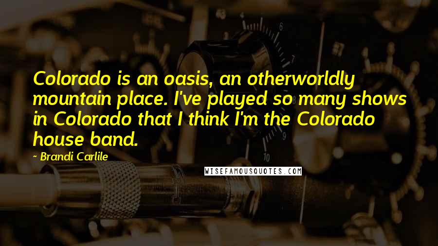 Brandi Carlile quotes: Colorado is an oasis, an otherworldly mountain place. I've played so many shows in Colorado that I think I'm the Colorado house band.