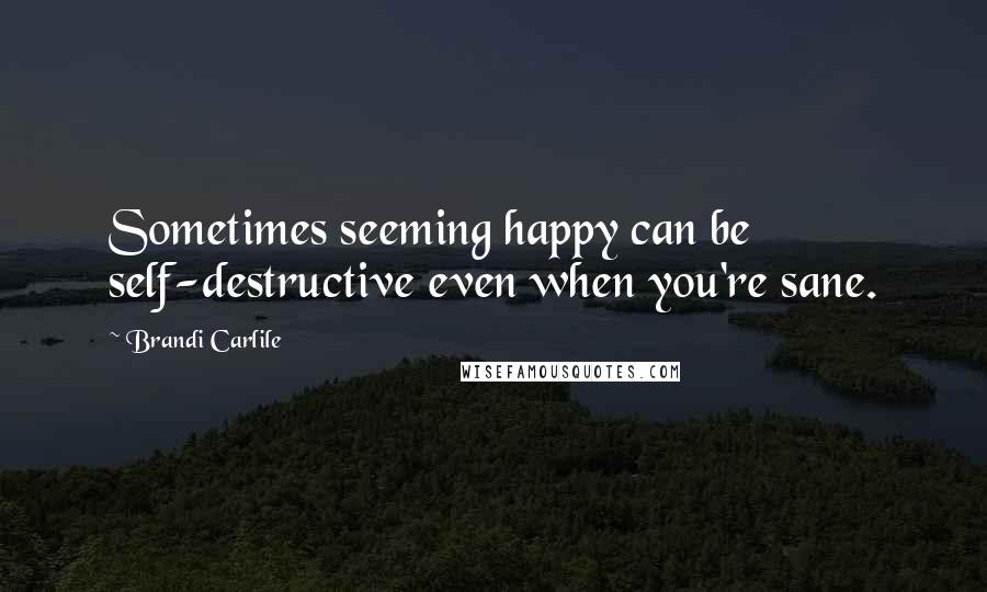 Brandi Carlile quotes: Sometimes seeming happy can be self-destructive even when you're sane.