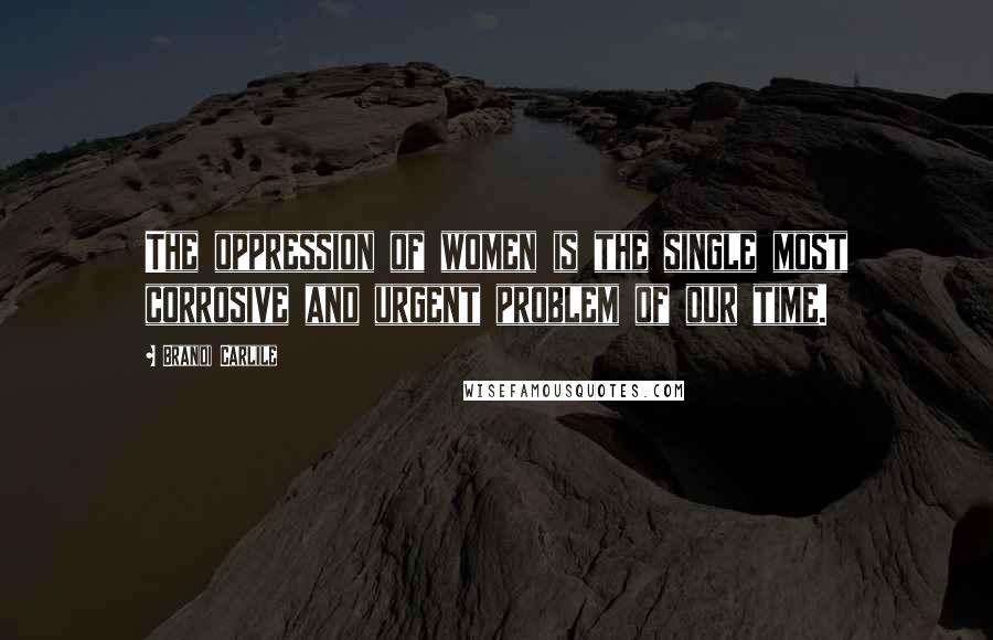Brandi Carlile quotes: The oppression of women is the single most corrosive and urgent problem of our time.