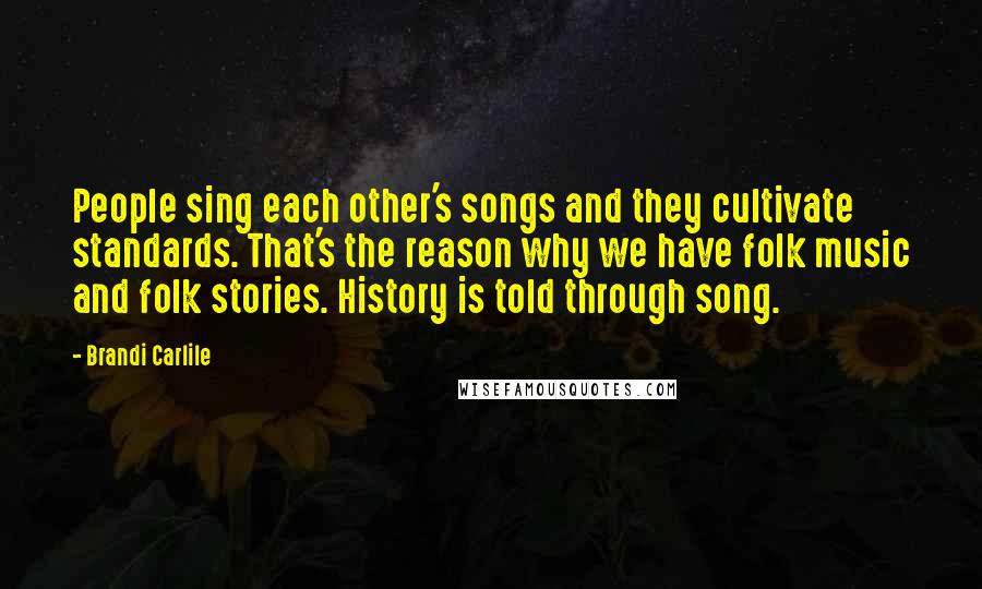 Brandi Carlile quotes: People sing each other's songs and they cultivate standards. That's the reason why we have folk music and folk stories. History is told through song.