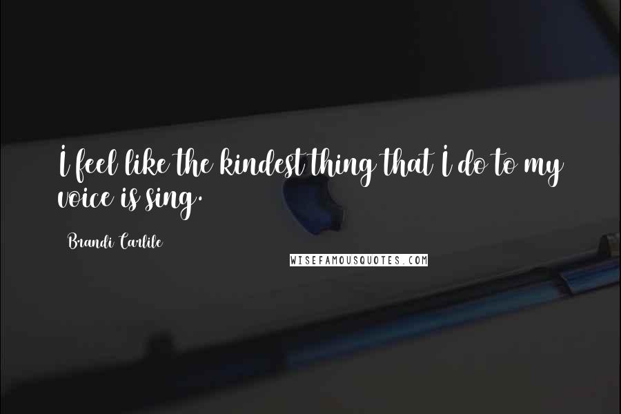 Brandi Carlile quotes: I feel like the kindest thing that I do to my voice is sing.