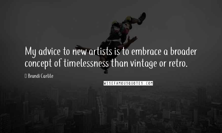 Brandi Carlile quotes: My advice to new artists is to embrace a broader concept of timelessness than vintage or retro.