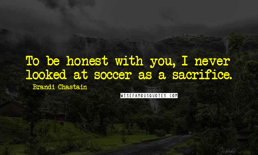 Brandi Chastain quotes: To be honest with you, I never looked at soccer as a sacrifice.