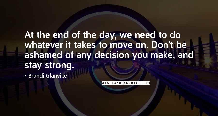 Brandi Glanville quotes: At the end of the day, we need to do whatever it takes to move on. Don't be ashamed of any decision you make, and stay strong.