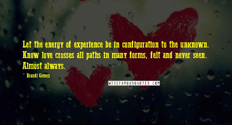 Brandi Gomez quotes: Let the energy of experience be in configuration to the unknown. Know love crosses all paths in many forms, felt and never seen. Almost always.