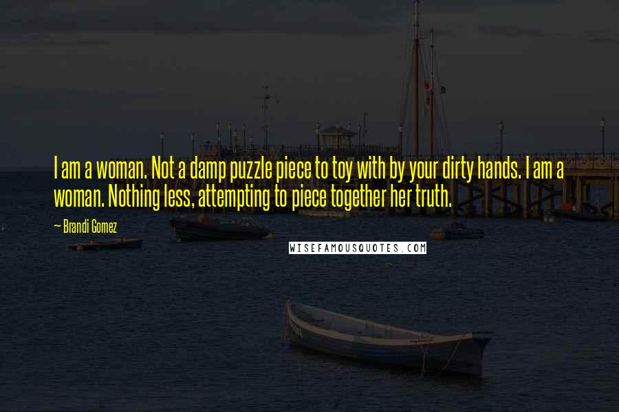 Brandi Gomez quotes: I am a woman. Not a damp puzzle piece to toy with by your dirty hands. I am a woman. Nothing less, attempting to piece together her truth. Brandi Gomez quotes: I am a woman. Not a damp puzzle piece to toy with by your dirty hands. I am a woman. Nothing less, attempting to piece together her truth.