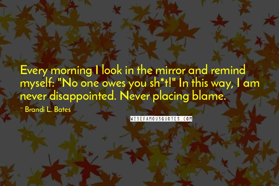 Brandi L. Bates quotes: Every morning I look in the mirror and remind myself: "No one owes you sh*t!" In this way, I am never disappointed. Never placing blame. Brandi L. Bates quotes: Every morning I look in the mirror and remind myself: "No one owes you sh*t!" In this way, I am never disappointed. Never placing blame.