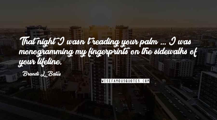 Brandi L. Bates quotes: That night I wasn't reading your palm ... I was monogramming my fingerprints on the sidewalks of your lifeline. Brandi L. Bates quotes: That night I wasn't reading your palm ... I was monogramming my fingerprints on the sidewalks of your lifeline.
