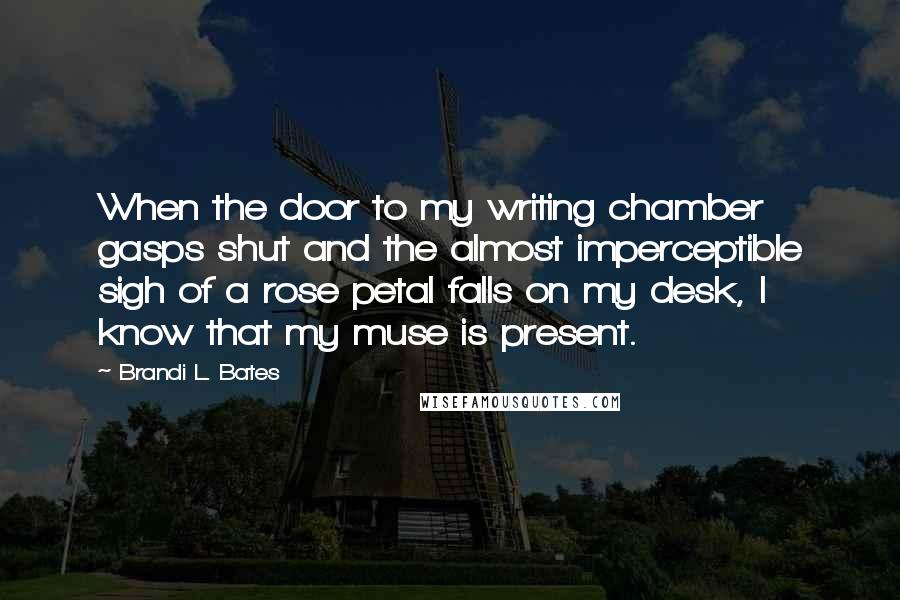Brandi L. Bates quotes: When the door to my writing chamber gasps shut and the almost imperceptible sigh of a rose petal falls on my desk, I know that my muse is present. Brandi L. Bates quotes: When the door to my writing chamber gasps shut and the almost imperceptible sigh of a rose petal falls on my desk, I know that my muse is present.