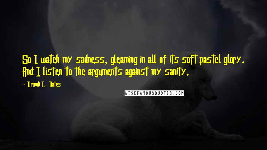 Brandi L. Bates quotes: So I watch my sadness, gleaming in all of its soft pastel glory. And I listen to the arguments against my sanity. Brandi L. Bates quotes: So I watch my sadness, gleaming in all of its soft pastel glory. And I listen to the arguments against my sanity.