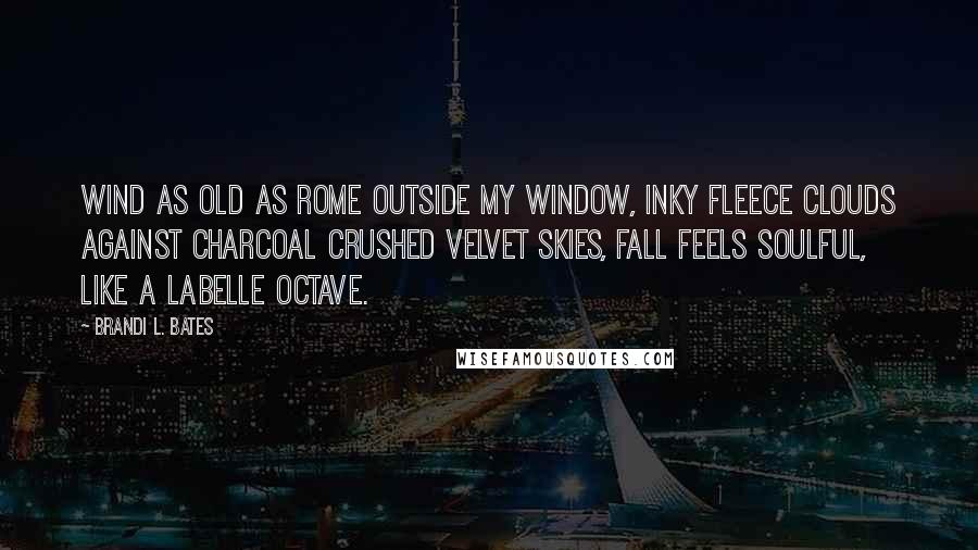 Brandi L. Bates quotes: Wind as old as Rome outside my window, inky fleece clouds against charcoal crushed velvet skies, fall feels soulful, like a LaBelle octave. Brandi L. Bates quotes: Wind as old as Rome outside my window, inky fleece clouds against charcoal crushed velvet skies, fall feels soulful, like a LaBelle octave.