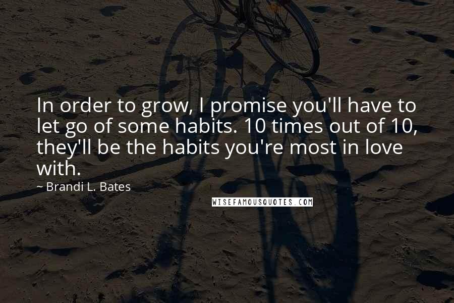 Brandi L. Bates quotes: In order to grow, I promise you'll have to let go of some habits. 10 times out of 10, they'll be the habits you're most in love with. Brandi L. Bates quotes: In order to grow, I promise you'll have to let go of some habits. 10 times out of 10, they'll be the habits you're most in love with.