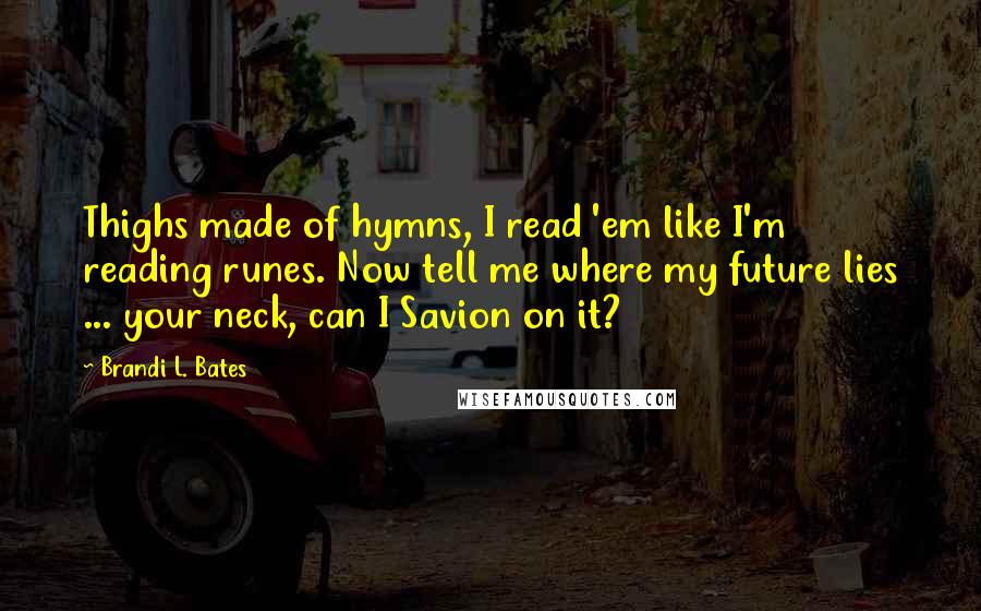 Brandi L. Bates quotes: Thighs made of hymns, I read 'em like I'm reading runes. Now tell me where my future lies ... your neck, can I Savion on it? Brandi L. Bates quotes: Thighs made of hymns, I read 'em like I'm reading runes. Now tell me where my future lies ... your neck, can I Savion on it?