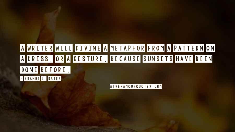 Brandi L. Bates quotes: A writer will divine a metaphor from a pattern on a dress, or a gesture, because sunsets have been done before. Brandi L. Bates quotes: A writer will divine a metaphor from a pattern on a dress, or a gesture, because sunsets have been done before.