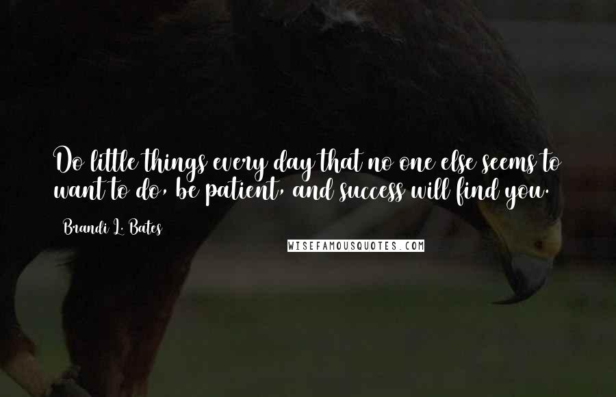 Brandi L. Bates quotes: Do little things every day that no one else seems to want to do, be patient, and success will find you. Brandi L. Bates quotes: Do little things every day that no one else seems to want to do, be patient, and success will find you.