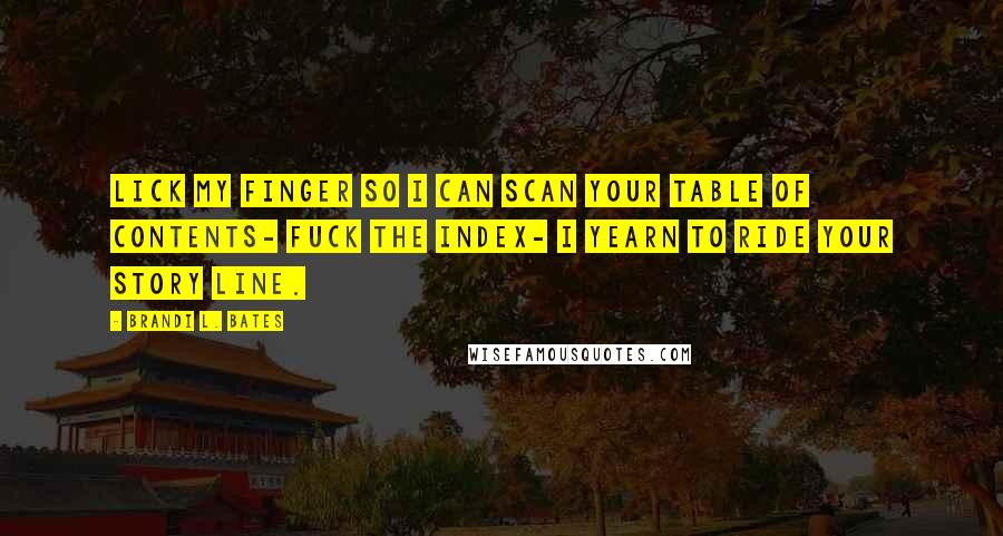Brandi L. Bates quotes: Lick my finger so I can scan your table of contents- fuck the index- I yearn to ride your story line. Brandi L. Bates quotes: Lick my finger so I can scan your table of contents- fuck the index- I yearn to ride your story line.