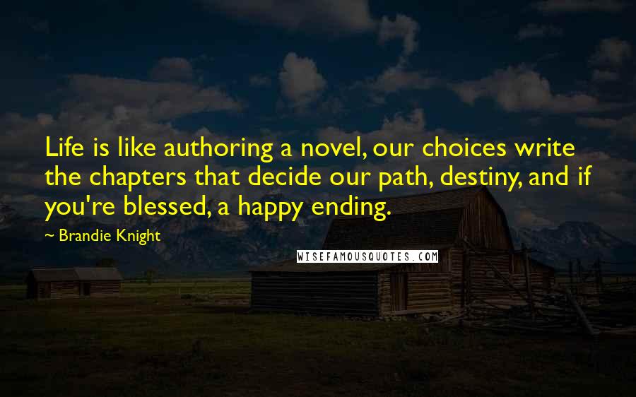 Brandie Knight quotes: Life is like authoring a novel, our choices write the chapters that decide our path, destiny, and if you're blessed, a happy ending. Brandie Knight quotes: Life is like authoring a novel, our choices write the chapters that decide our path, destiny, and if you're blessed, a happy ending.