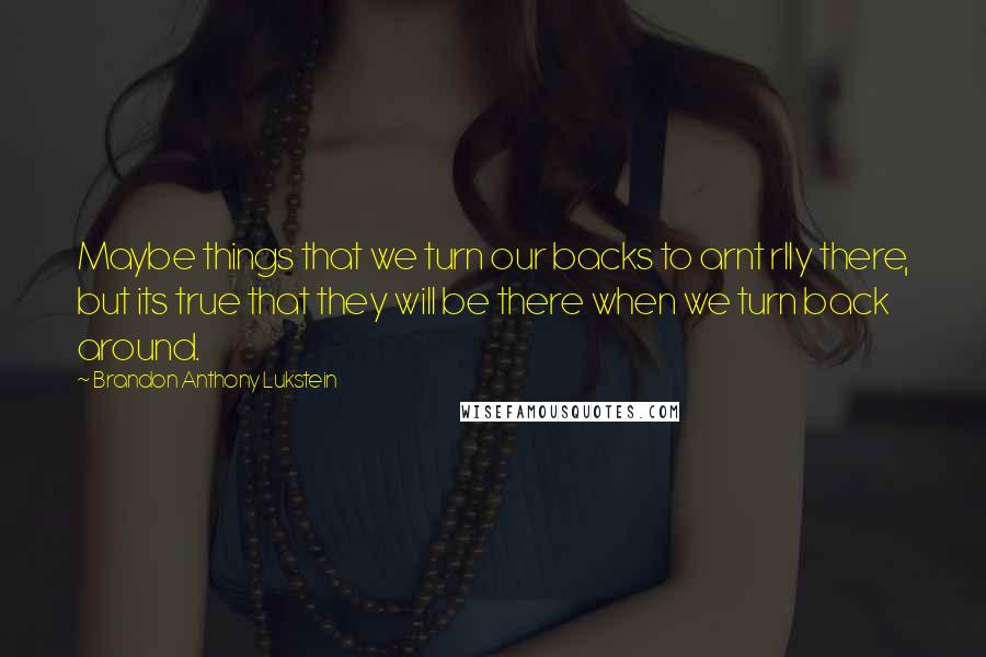 Brandon Anthony Lukstein quotes: Maybe things that we turn our backs to arnt rlly there, but its true that they will be there when we turn back around.