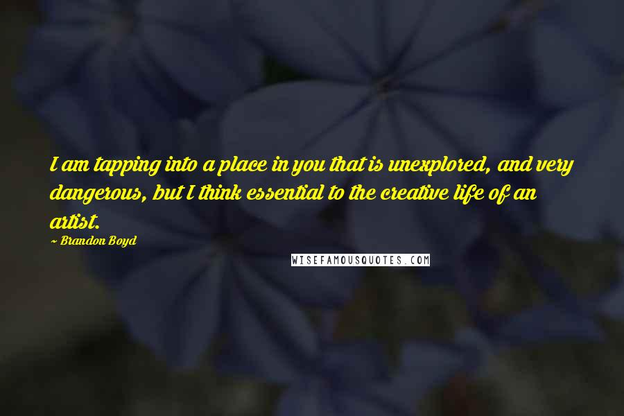Brandon Boyd quotes: I am tapping into a place in you that is unexplored, and very dangerous, but I think essential to the creative life of an artist. Brandon Boyd quotes: I am tapping into a place in you that is unexplored, and very dangerous, but I think essential to the creative life of an artist.