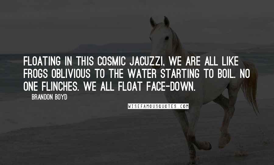 Brandon Boyd quotes: Floating in this cosmic jacuzzi, we are all like frogs oblivious to the water starting to boil. No one flinches. We all float face-down. Brandon Boyd quotes: Floating in this cosmic jacuzzi, we are all like frogs oblivious to the water starting to boil. No one flinches. We all float face-down.