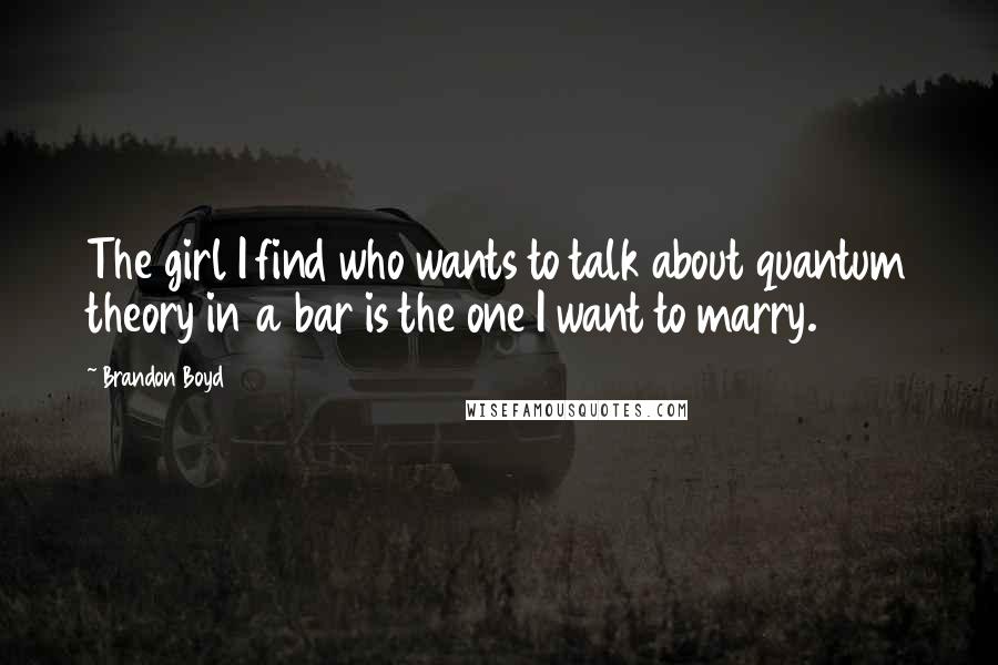 Brandon Boyd quotes: The girl I find who wants to talk about quantum theory in a bar is the one I want to marry.