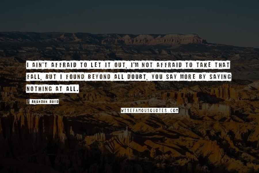 Brandon Boyd quotes: I ain't affraid to let it out, i'm not affraid to take that fall, but i found beyond all doubt, you say more by saying nothing at all. Brandon Boyd quotes: I ain't affraid to let it out, i'm not affraid to take that fall, but i found beyond all doubt, you say more by saying nothing at all.