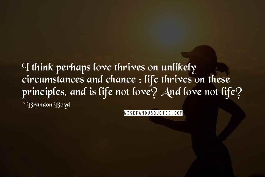 Brandon Boyd quotes: I think perhaps love thrives on unlikely circumstances and chance : life thrives on these principles, and is life not love? And love not life? Brandon Boyd quotes: I think perhaps love thrives on unlikely circumstances and chance : life thrives on these principles, and is life not love? And love not life?