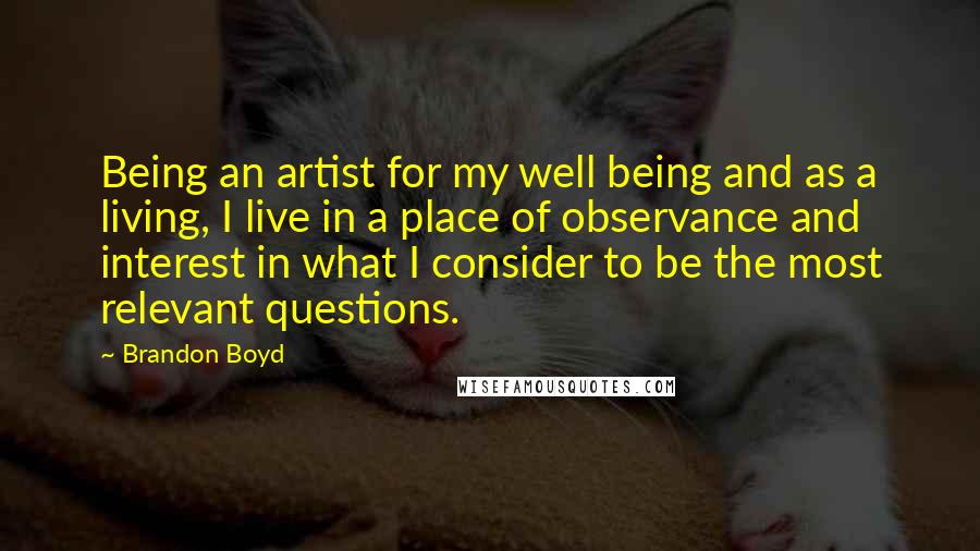 Brandon Boyd quotes: Being an artist for my well being and as a living, I live in a place of observance and interest in what I consider to be the most relevant questions. Brandon Boyd quotes: Being an artist for my well being and as a living, I live in a place of observance and interest in what I consider to be the most relevant questions.