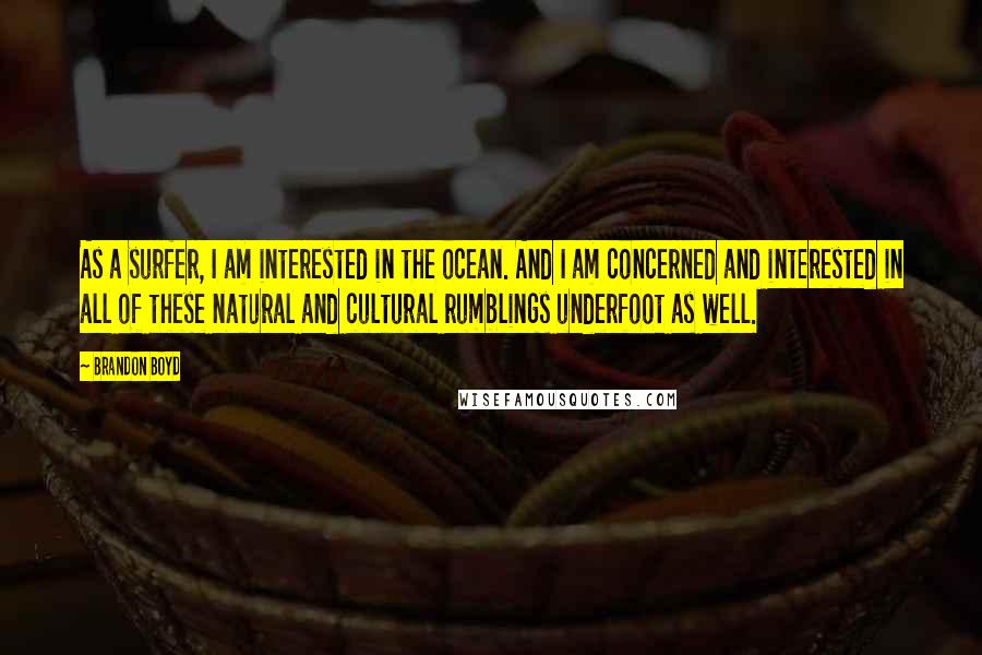 Brandon Boyd quotes: As a surfer, I am interested in the ocean. And I am concerned and interested in all of these natural and cultural rumblings underfoot as well. Brandon Boyd quotes: As a surfer, I am interested in the ocean. And I am concerned and interested in all of these natural and cultural rumblings underfoot as well.