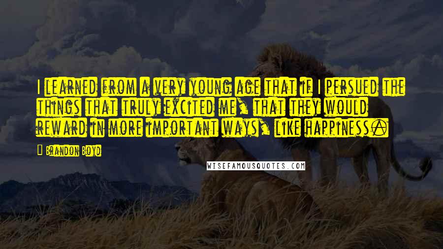 Brandon Boyd quotes: I learned from a very young age that if I persued the things that truly excited me, that they would reward in more important ways, like happiness. Brandon Boyd quotes: I learned from a very young age that if I persued the things that truly excited me, that they would reward in more important ways, like happiness.