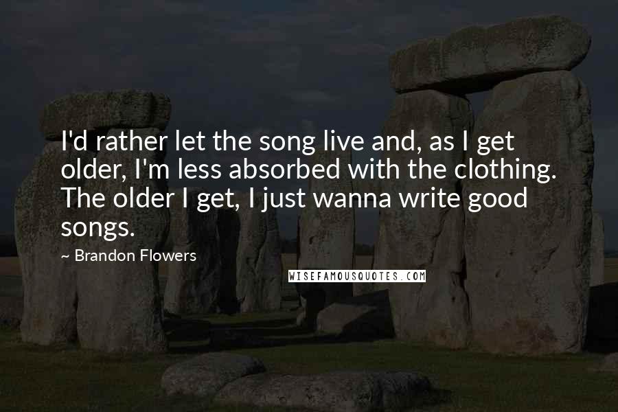 Brandon Flowers quotes: I'd rather let the song live and, as I get older, I'm less absorbed with the clothing. The older I get, I just wanna write good songs.