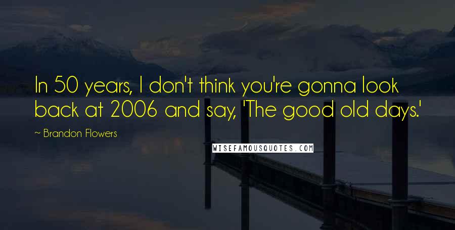 Brandon Flowers quotes: In 50 years, I don't think you're gonna look back at 2006 and say, 'The good old days.'