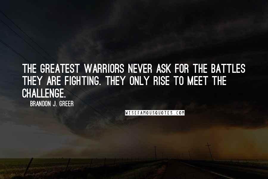 Brandon J. Greer quotes: The greatest warriors never ask for the battles they are fighting. They only rise to meet the challenge.