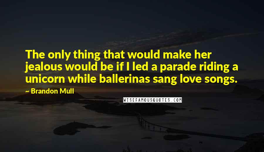 Brandon Mull quotes: The only thing that would make her jealous would be if I led a parade riding a unicorn while ballerinas sang love songs. Brandon Mull quotes: The only thing that would make her jealous would be if I led a parade riding a unicorn while ballerinas sang love songs.