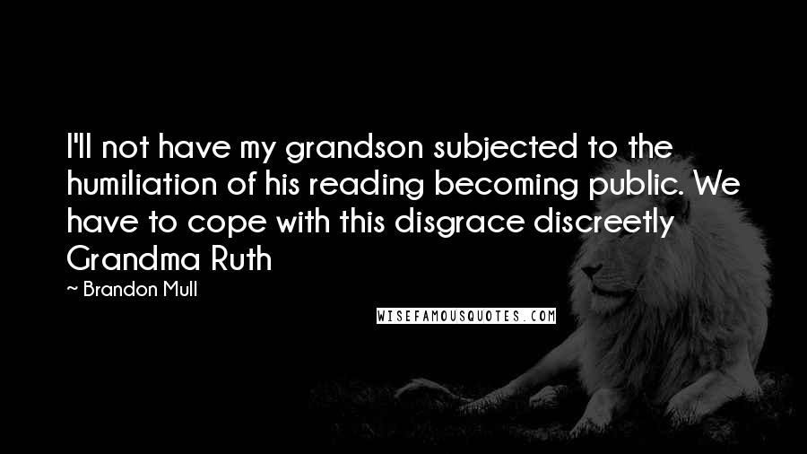 Brandon Mull quotes: I'll not have my grandson subjected to the humiliation of his reading becoming public. We have to cope with this disgrace discreetly Grandma Ruth Brandon Mull quotes: I'll not have my grandson subjected to the humiliation of his reading becoming public. We have to cope with this disgrace discreetly Grandma Ruth
