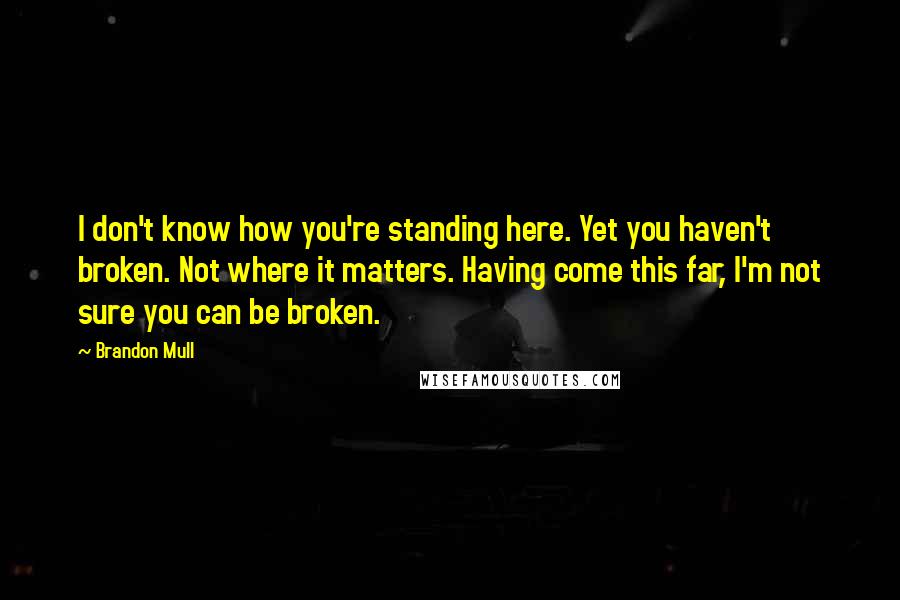 Brandon Mull quotes: I don't know how you're standing here. Yet you haven't broken. Not where it matters. Having come this far, I'm not sure you can be broken. Brandon Mull quotes: I don't know how you're standing here. Yet you haven't broken. Not where it matters. Having come this far, I'm not sure you can be broken.