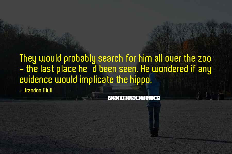 Brandon Mull quotes: They would probably search for him all over the zoo - the last place he'd been seen. He wondered if any evidence would implicate the hippo. Brandon Mull quotes: They would probably search for him all over the zoo - the last place he'd been seen. He wondered if any evidence would implicate the hippo.
