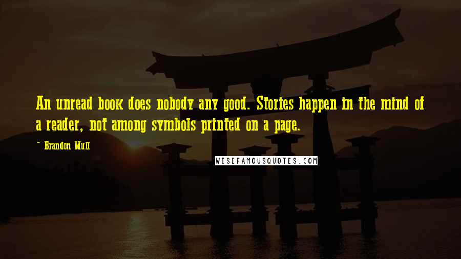 Brandon Mull quotes: An unread book does nobody any good. Stories happen in the mind of a reader, not among symbols printed on a page. Brandon Mull quotes: An unread book does nobody any good. Stories happen in the mind of a reader, not among symbols printed on a page.