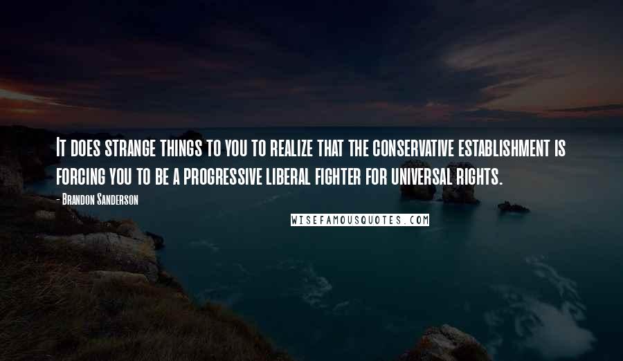 Brandon Sanderson quotes: It does strange things to you to realize that the conservative establishment is forcing you to be a progressive liberal fighter for universal rights.