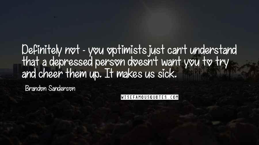 Brandon Sanderson quotes: Definitely not - you optimists just can't understand that a depressed person doesn't want you to try and cheer them up. It makes us sick.