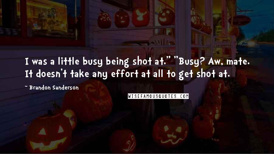 Brandon Sanderson quotes: I was a little busy being shot at." "Busy? Aw, mate. It doesn't take any effort at all to get shot at.