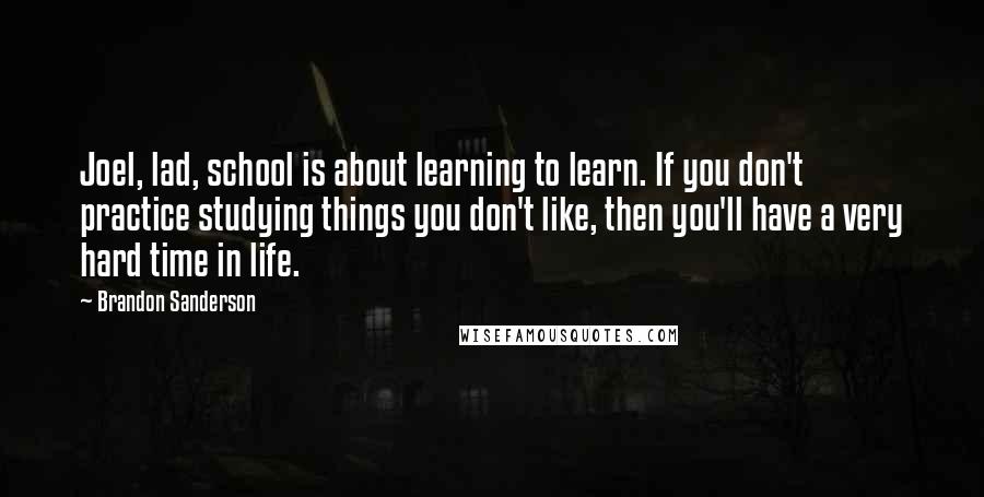 Brandon Sanderson quotes: Joel, lad, school is about learning to learn. If you don't practice studying things you don't like, then you'll have a very hard time in life.