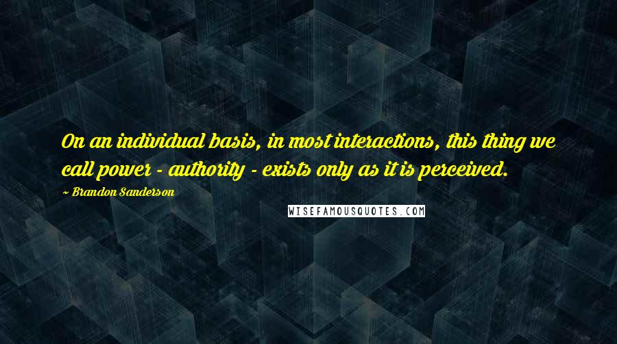 Brandon Sanderson quotes: On an individual basis, in most interactions, this thing we call power - authority - exists only as it is perceived.