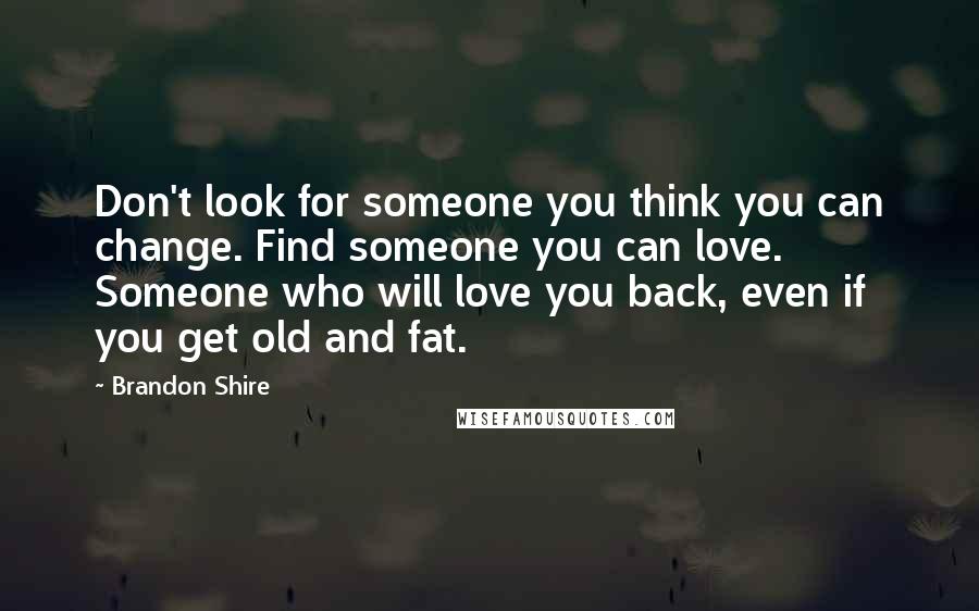 Brandon Shire quotes: Don't look for someone you think you can change. Find someone you can love. Someone who will love you back, even if you get old and fat.