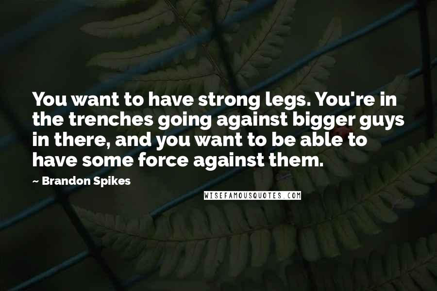 Brandon Spikes quotes: You want to have strong legs. You're in the trenches going against bigger guys in there, and you want to be able to have some force against them.